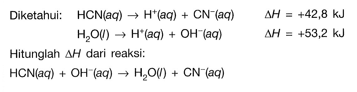 Diketahui:  HCN(aq) -> H^+(aq)+CN^-(aq) segitiga H=+42,8 kJ  H2O(l) -> H^+(aq)+OH^-(aq)  segitiga H=+53,2 kJ Hitunglah  segitiga H dari reaksi:  HCN(aq)+OH^-(aq) -> H2O(l)+CN^-(aq) 