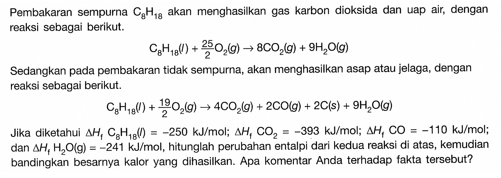 Pembakaran sempurna C8H18 akan menghasilkan gas karbon dioksida dan uap air, dengan reaksi sebagai berikut.C8H18(l)+25/2 O2(g)->8CO2(g)+9H2O(g)Sedangkan pada pembakaran tidak sempurna, akan menghasilkan asap atau jelaga, dengan reaksi sebagai berikut.C8H18(l)+19/2O2(g)->4CO2(g)+2CO(g)+2C(s)+9H2O(g)Jika diketahui delta Hf C8H18(l)=-250 kJ/mol; delta Hf CO2=-393 kJ/mol; delta Hf CO=-110 kJ/mol; dan delta Hf H2O(g)=-241 kJ/mol, hitunglah perubahan entalpi dari kedua reaksi di atas, kemudian bandingkan besarnya kalor yang dihasilkan. Apa komentar Anda terhadap fakta tersebut?