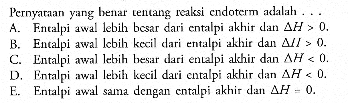 Pernyataan yang benar tentang reaksi endoterm adalah . . .A. Entalpi awal lebih besar dari entalpi akhir dan  segitiga H>0 .B. Entalpi awal lebih kecil dari entalpi akhir dan  segitiga H>0 .C. Entalpi awal lebih besar dari entalpi akhir dan  segitiga H<0 .D. Entalpi awal lebih kecil dari entalpi akhir dan  segitiga H<0 .E. Entalpi awal sama dengan entalpi akhir dan  segitiga H=0 .