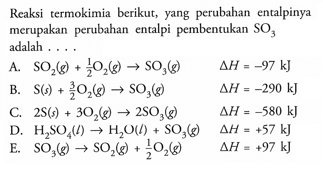 Reaksi termokimia berikut, yang perubahan entalpinya merupakan perubahan entalpi pembentukan SO3 adalah .... A. SO2(g) + 1/2 O2(g) -> SO3(g) delta H=-97 kJ B. S(s) + 3/2 O2(g) ->  SO3(g) delta H=-290 kJ C. 2 S(s) + 3O2(g) -> 2SO3(g) delta H=-580 kJ D. H2SO4(l) -> H2O(l) + SO3(g) delta H=+57 kJ E. SO3(g) -> SO2(g) + 1/2 O2(g) delta H=+97 kJ 