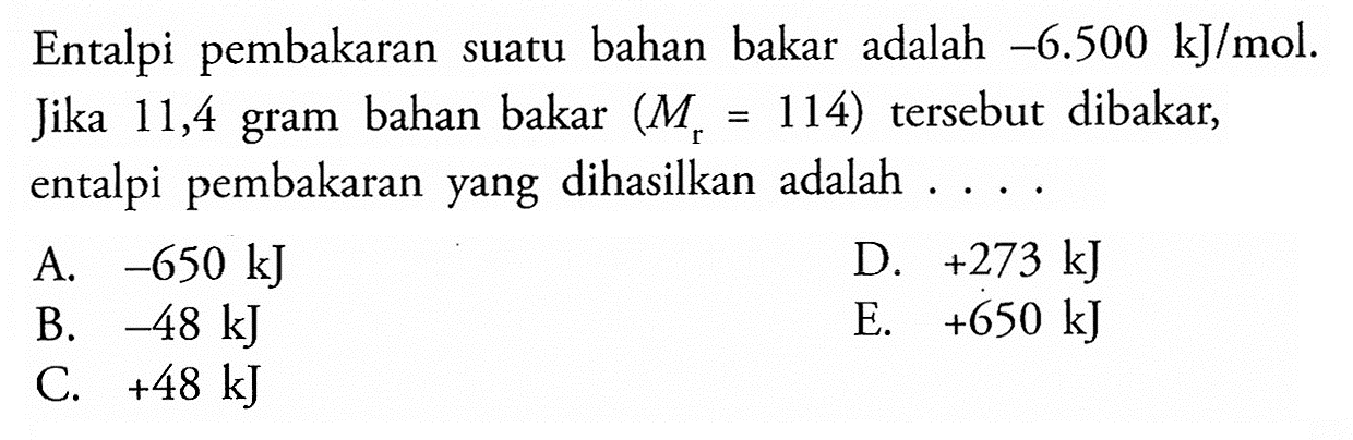 Entalpi pembakaran suatu bahan bakar adalah -6.500 kJ/mol. Jika 11,4 gram bahan bakar (Mr=114) tersebut dibakar, entalpi pembakaran yang dihasilkan adalah ...
