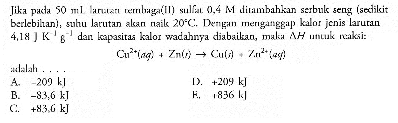 Jika pada 50 mL larutan tembaga(II) sulfat 0,4 M ditambahkan serbuk seng (sedikit berlebihan), suhu larutan akan naik 20 C. Dengan menganggap kalor jenis larutan 4,18 J K^(-1) g^(-1) dan kapasitas kalor wadahnya diabaikan, maka delta H untuk reaksi: Cu^(2+) (aq) + Zn (s) -> Cu (s) + Zn^(2+) (aq) adalah