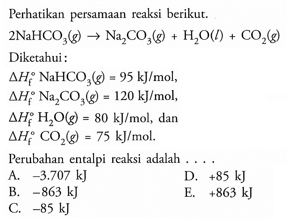 Perhatikan persamaan reaksi berikut.2 NaHCO3(g) -> Na2CO3(g)+H2O(l)+CO2(g)Diketahui : segitiga Hf NaHCO3(g)=95 kJ/mol , segitiga Hf Na2CO3(g)=120 kJ/mol , segitiga Hf H2O(g)=80 kJ/mol , dan segitiga Hf CO2(g)=75 kJ/mol .Perubahan entalpi reaksi adalah .... 