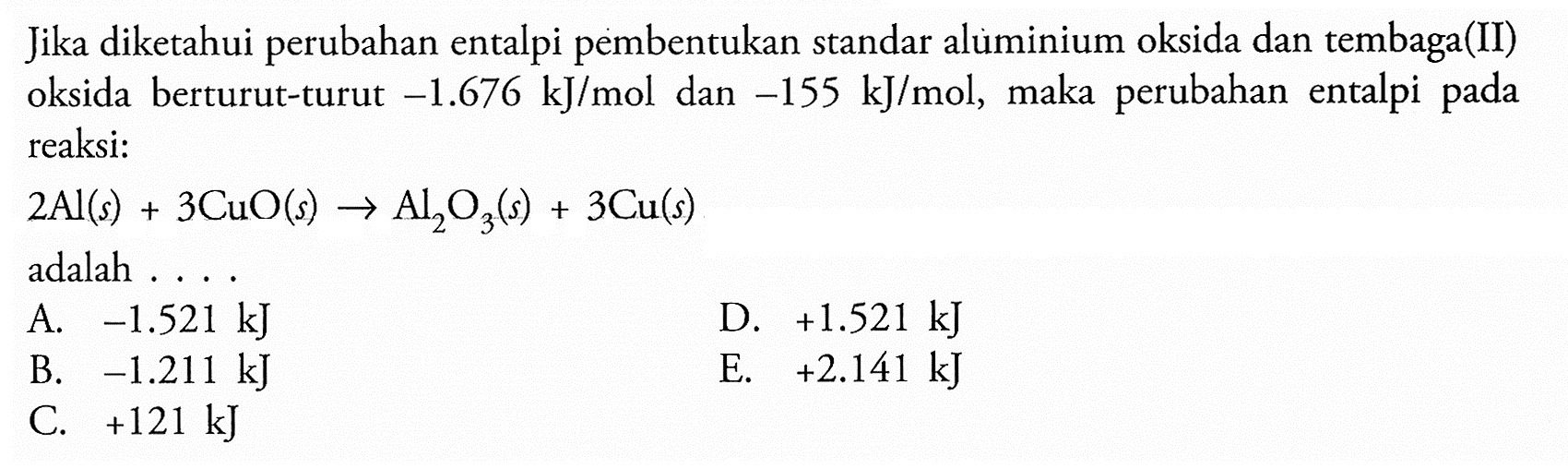 Jika diketahui perubahan entalpi pembentukan standar alumminium oksida dan tembaga(II) oksida berturut-turut -1.676 kJ/mol dan -155 kJ/mol, maka perubahan entalpi pada reaksi:

2 Al (s)+3 CuO (s) -> Al2 O3 (s)+3 Cu (s)

adalah ....
