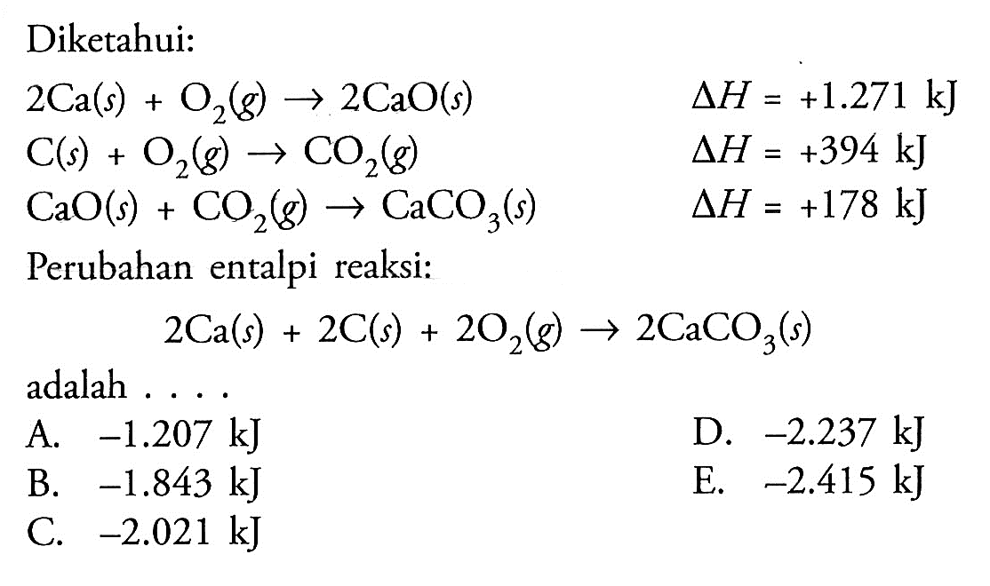 Diketahui: 2Ca(s) + O2(g) -> 2CaO(s) delta H=+1.271 kJ C(s) + O2(g) -> CO2(g) delta H=+394 kJ CaO(s)+CO2(g) -> CaCO3(s) delta H=+178 kJ Perubahan entalpi reaksi: 2Ca(s) + 2C(s) + 2O2(g) -> 2CaCO3(s) adalah .... 