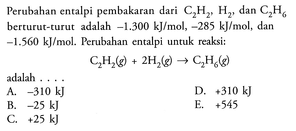 Perubahan entalpi pembakaran dari C2 H2, H2, dan C2 H6  berturut-turut adalah -1.300 kJ/mol,-285 kJ/mol , dan -1.560 kJ/mol. Perubahan entalpi untuk reaksi: C2H2(g) + 2H2(g) -> C2H6(g)adalah ....