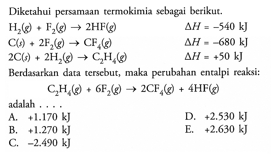 Diketahui persamaan termokimia sebagai berikut.H2(g)+F2(g)->2HF(g)  segitiga H=-540 kJ C(s)+2F2(g)->CF4(g)  segitiga H=-680 kJ 2 C(s)+2H2(g)->C2H4(g)  segitiga H=+50 kJBerdasarkan data tersebut, maka perubahan entalpi reaksi:C2 H4(g)+6F2(g)->2CF4(g)+4HF(g)adalah ....