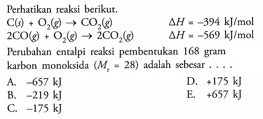 Perhatikan reaksi berikut.C (s) + O2 (g) -> CO2 (g)  delta H=-394 kJ/mol 2 CO(g)+O2(g) -> 2 CO2(g)  delta H=-569 kJ/molPerubahan entalpi reaksi pembentukan 168 gram karbon monoksida  (Mr=28)  adalah sebesar ...