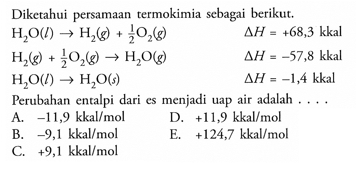 Diketahui persamaan termokimia sebagai berikut.H2O(l) -> H2(g)+1/2 O2(g) delta H=+68,3 kkal H2(g)+1/2 O2(g) -> H2O(g) delta H=-57,8 kkal H2O(l) -> H2O(s) delta H=-1,4 kkalPerubahan entalpi dari es menjadi uap air adalah .... A. -11,9 kkal/mol D. + 11,9 kkal/mol B. -9,1 kkal/mol E. +124,7 kkal/mol C. +9,1 kkal/mol