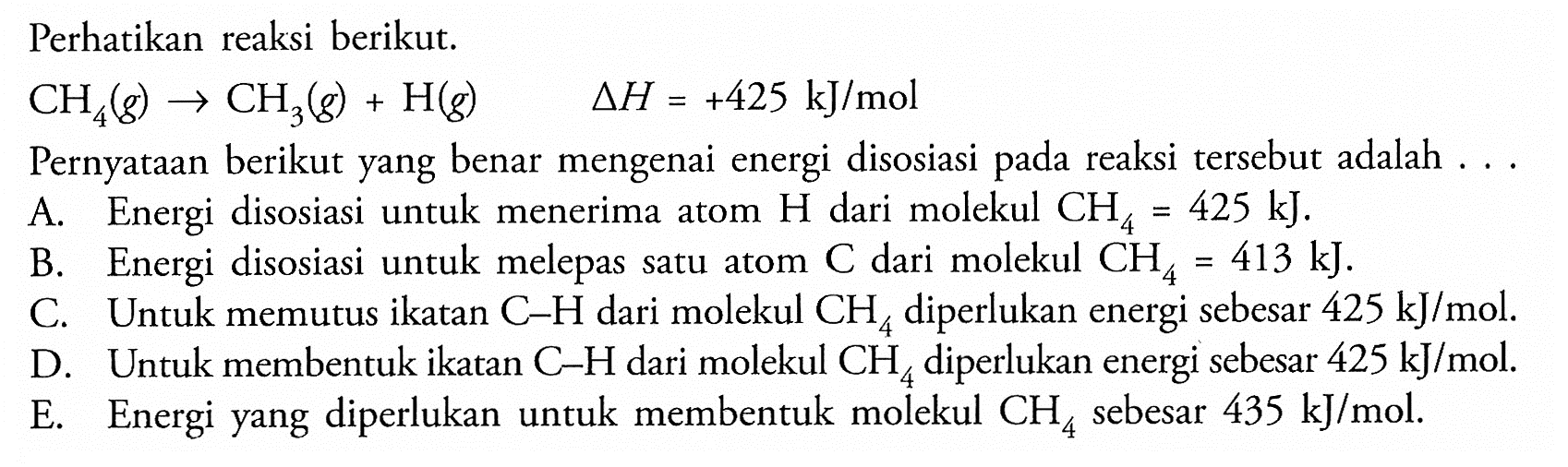 Perhatikan reaksi berikut. 
CH4 (g) -> CH3 (g) + H (g) delta H = +425 kJ/mol 
Pernyataan berikut yang benar mengenai energi disosiasi pada reaksi tersebut adalah 
A. Energi disosiasi untuk menerima atom H dari molekul CH4 = 425 kJ. 
B. Energi disosiasi untuk melepas satu atom C dari molekul CH4 = 413 kJ. 
C. Untuk memutus ikatan C-H dari molekul CH4 diperlukan energi sebesar 425 kJ/mol. 
D. Untuk membentuk ikatan C-H dari molekul CH4 diperlukan energi sebesar 425 kJ/mol. 
E. Energi yang diperlukan untuk membentuk molekul CH4 sebesar 435 kJ/mol.