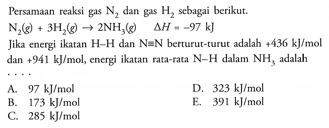 Persamaan reaksi gas  N2 dan gas H2 sebagai berikut.N2(g)+3H2(g)->2NH3(g) segitiga H=-97 kJJika energi ikatan  H-H  dan  N=N  berturut-turut adalah  +436 kJ/mol  dan  +941 kJ/mol, energi ikatan rata-rata  N-H dalam  NH3 adalah ....  