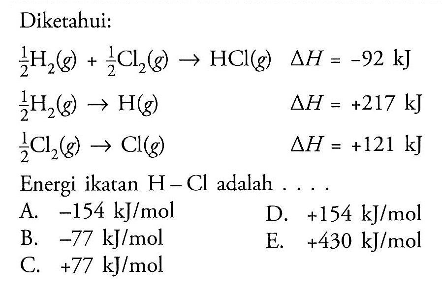 Diketahui:1/2 H2(g)+1/2 Cl2(g)->HCl(g) segitiga H=-92 kJ 1/2 H2(g)->H(g) segitiga H=+217 kJ 1/2 Cl2(g)->Cl(g) segitiga H=+121 kJEnergi ikatan  H-Cl adalah  ... .