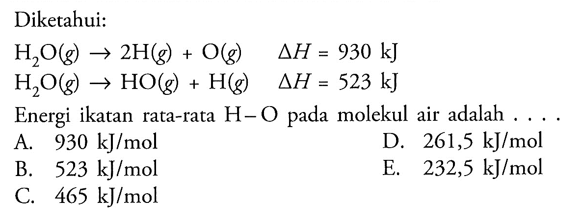 Diketahui:H2O (g) -> 2H (g) + O (g)  delta H=930 kJ H2O (g) -> HO (g) + H (g)  delta H=523 kJEnergi ikatan rata-rata  H-O  pada molekul air adalah  ... .