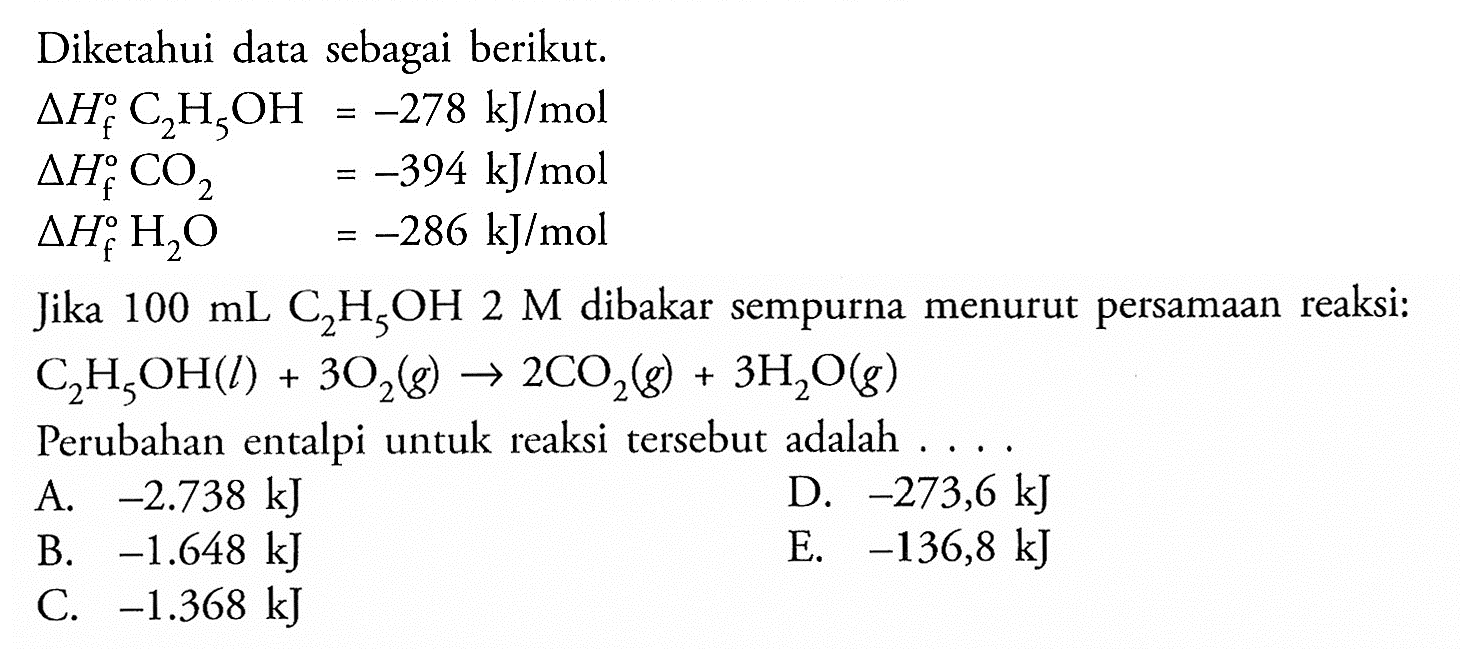 Diketahui data sebagai berikut. segitiga Hf C2H5OH=-278 kJ/mol  segitiga Hf CO2=-394 kJ/mol  segitiga Hf H2O =-286 kJ/mol Jika  100 mL C2H5OH 2 M  dibakar sempurna menurut persamaan reaksi: C2H5OH(l) + 3O2(g) -> 2CO2(g) + 3H2O(g) Perubahan entalpi untuk reaksi tersebut adalah ...