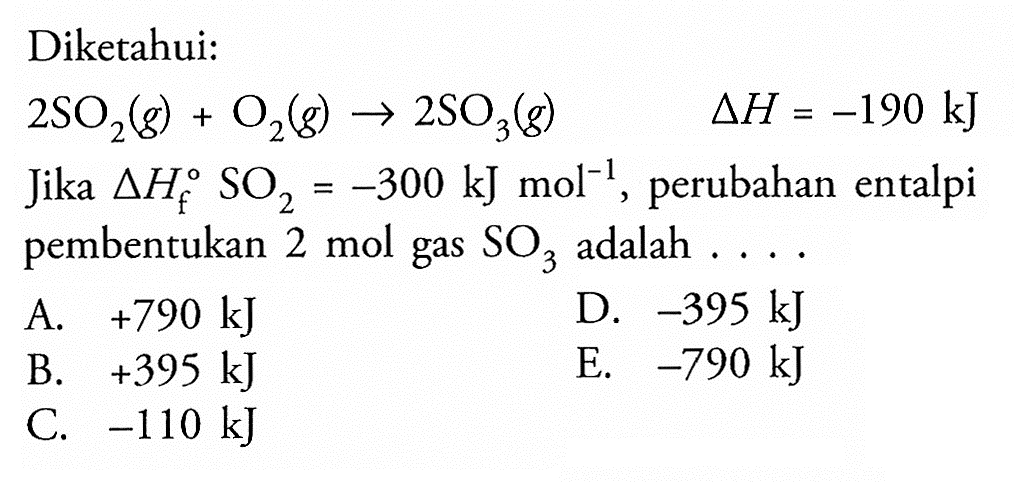 Diketahui: 
2 SO2 (g) + O2 (g) -> 2 SO3 (g) delta H = -190 kJ 
Jika delta Hf SO2 = -300 kJ mol^(-1), perubahan entalpi pembentukan 2 mol gas SO3 adalah 
