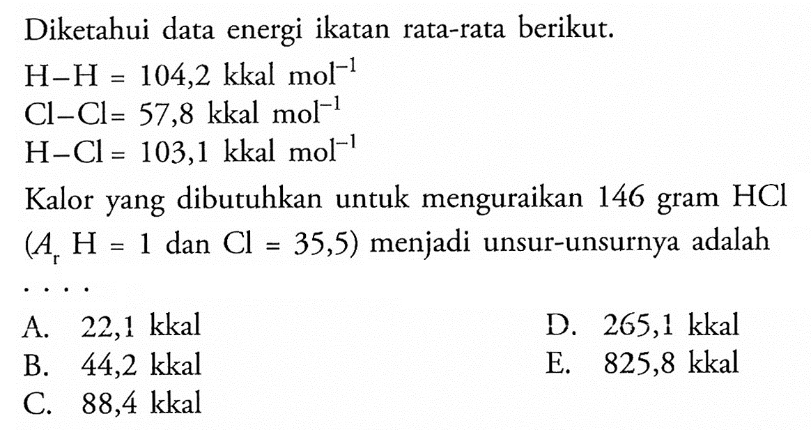 Diketahui data energi ikatan rata-rata berikut.  H-H=104,2 kkal mol^-1  Cl-Cl=57,8 kkal mol^-1   H-Cl=103,1 kkal mol^-1  Kalor yang dibutuhkan untuk menguraikan 146 gram HCl (Ar H=1.  dan Cl=35,5)  menjadi unsur-unsurnya adalah