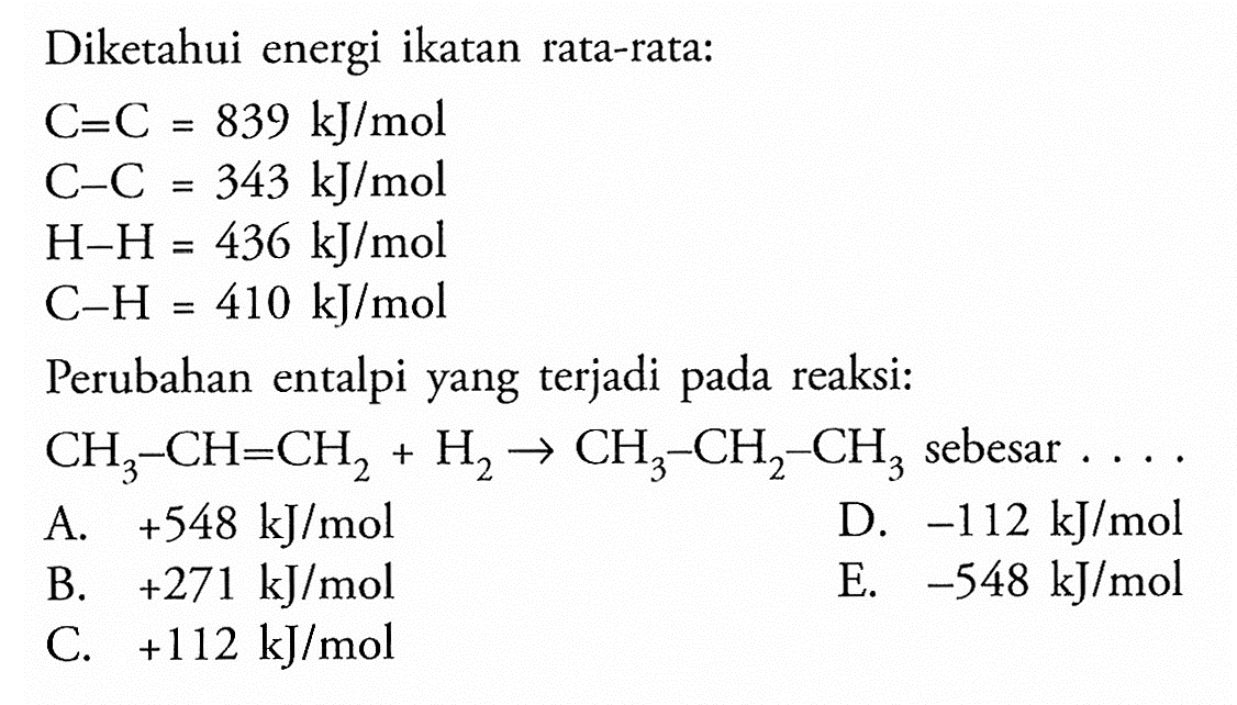 Diketahui energi ikatan rata-rata: C=C=839 kJ/mol C-C=343 kJ/mol H-H=436 kJ/mol C-H=410 kJ/molPerubahan entalpi yang terjadi pada reaksi:CH3-CH=CH2+H2 -> CH3-CH2-CH3 sebesar ... 