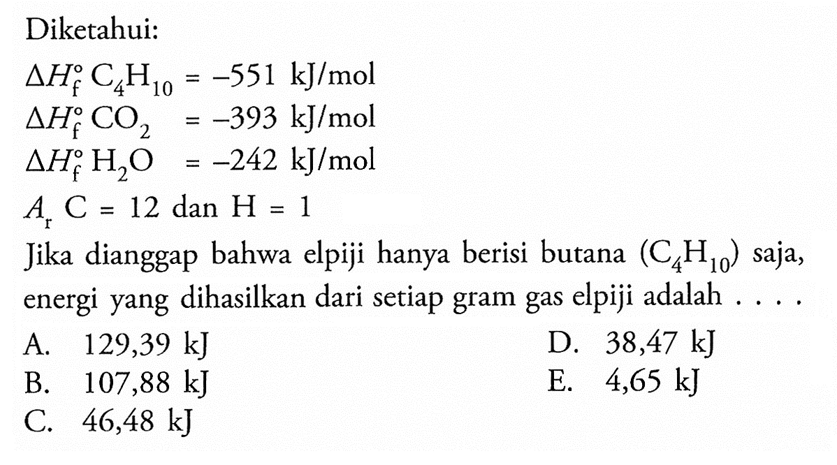 Diketahui: delta Hf C4 H10=-551 kJ/mol delta Hf CO2=-393 kJ/mol delta Hf H2 O=-242 kJ/mol Ar C=12 dan H=1 Jika dianggap bahwa elpiji hanya berisi butana (C4H10) saja, energi yang dihasilkan dari setiap gram gas elpiji adalah .... 