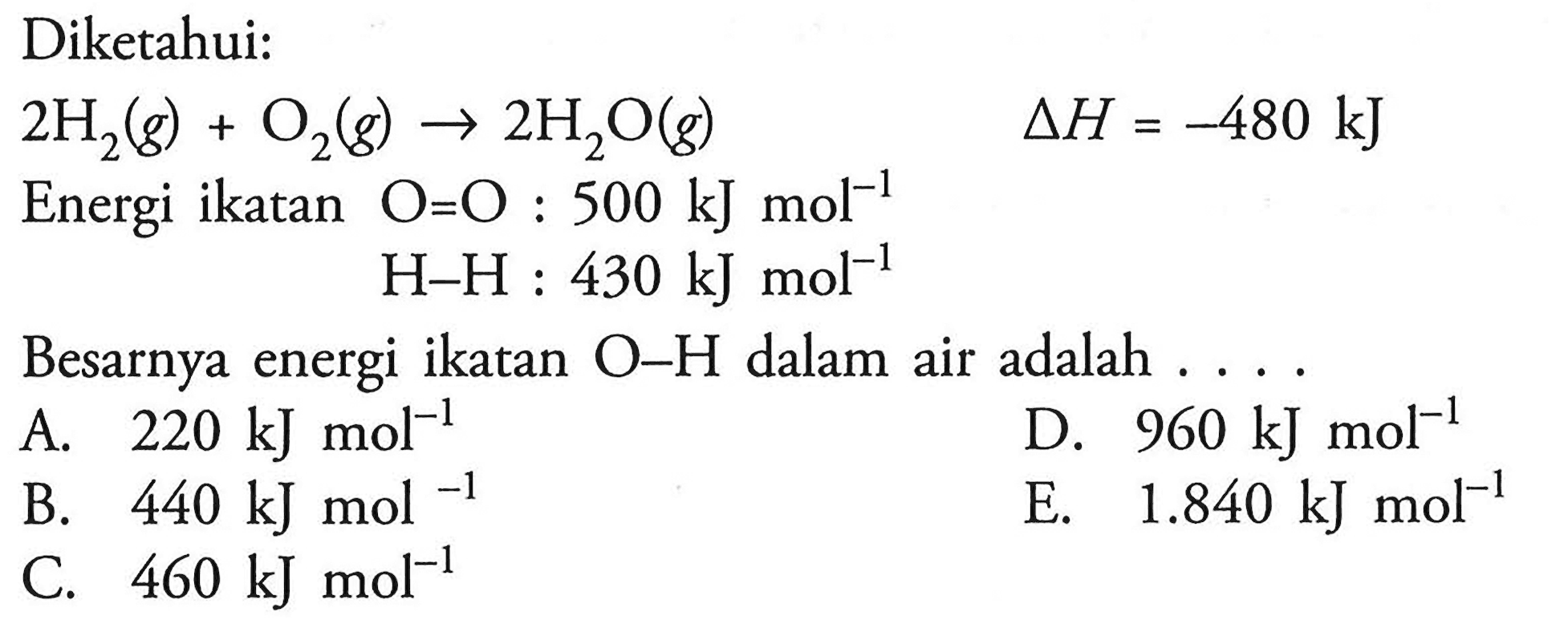 Diketahui: 2 H2(g)+O2(g) -> 2 H2O(g) delta H =-480 kJEnergi ikatan O=O: 500 kJ mol^-1  H-H: 430 kJ mol^-1 Besarnya energi ikatan O-H dalam air adalah ...  