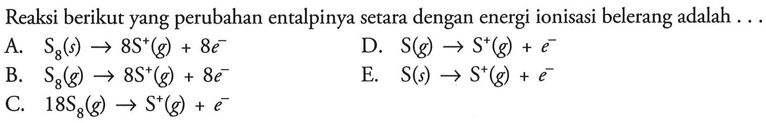 Reaksi berikut yang perubahan entalpinya setara dengan energi ionisasi belerang adalah  ... 
A.  S8(s) -> 8 S^+(g)+8 e^- 
D.  S(g) -> S^+(g)+e^- 
B.   S8(g) -> 8 S^+(g)+8 e^- 
E.  S(s) -> S^+(g)+e^- 
C.   18 S8(g) -> S^+(g)+e^- 