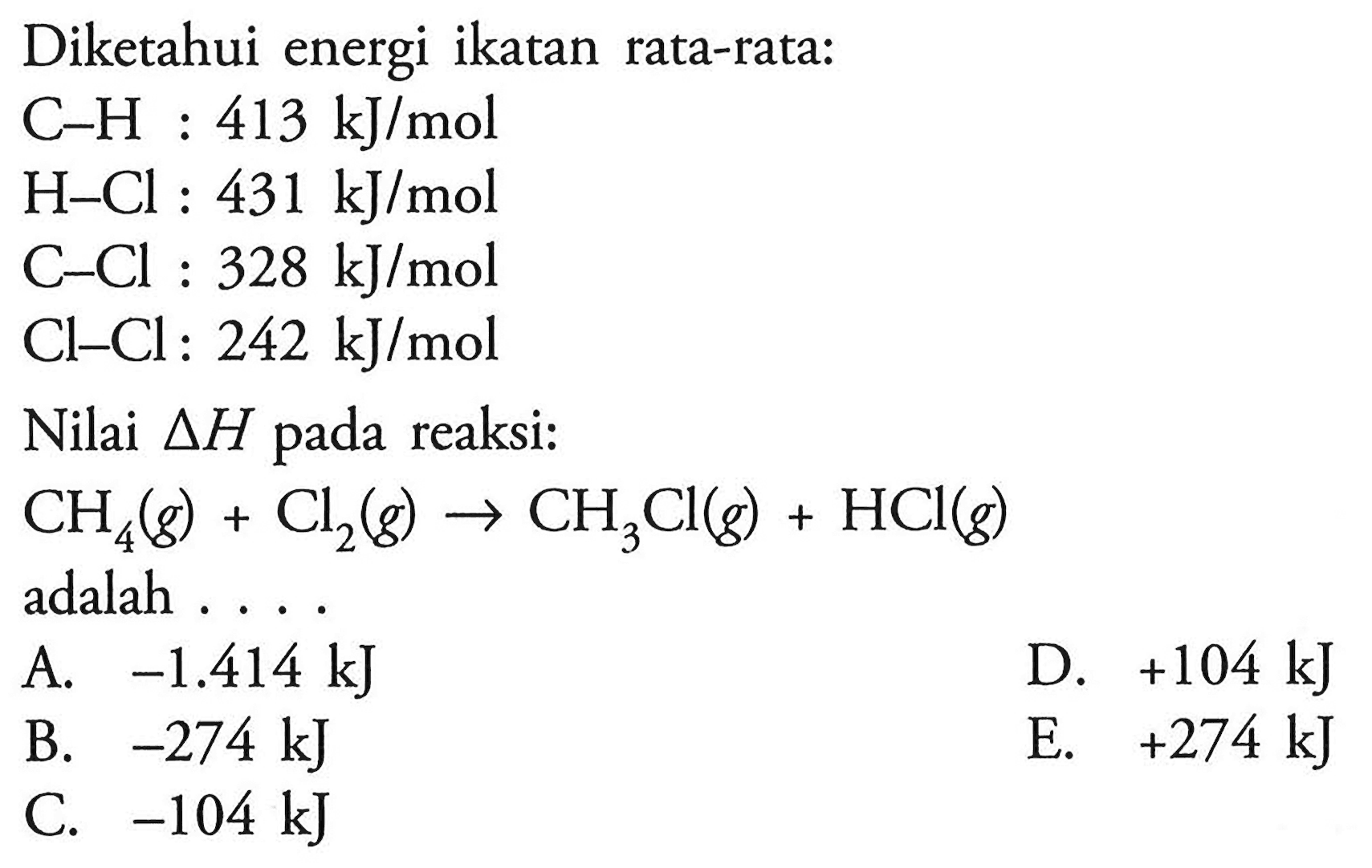 Diketahui energi ikatan rata-rata:C-H: 413 kJ/mol H-Cl: 431 kJ/mol C-Cl: 328 kJ/mol Cl-Cl: 242 kJ/mol Nilai delta H pada reaksi:CH4(g)+Cl2(g) -> CH3Cl(g)+HCl(g) adalah.... 