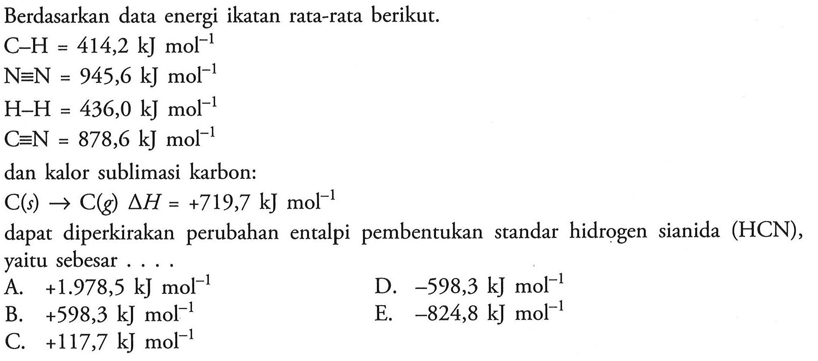 Berdasarkan data energi ikatan rata-rata berikut. 
C-H = 414,2 kJ mol^(-1) N=N = 945,6 kJ mol^(-1) H-H = 436,0 kJ mol^(-1) C=N = 878,6 kJ mol^(-1) dan kalor sublimasi karbon: C(s) -> C(g) delta H = +719,7 kJ mol^(-1) dapat diperkirakan  perubahan  entalpi pembentukan  standar hidrogen  sianida  (HCN), yaitu sebesar A. +1.978,5 kJ mol ^(-1) D. -598,3 kJ mol^(-1) B. +598,3 kJ mol^(-1)  E. -824,8 kJ mol^(-1) C. +117,7 kJ mol^(-1) 