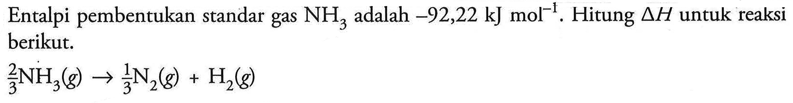 Entalpi pembentukan standar gas NH3 adalah -92,22 kJ mol^(-1)                                                                                                                                                                                                                                                                                                                                                                                                                                                                                                                                                                                                                                                                                                                        Hitung delta H untuk reaksi berikut. 2/3 NH3 (g) -> 1/3 N2 (g) + H2 (g)