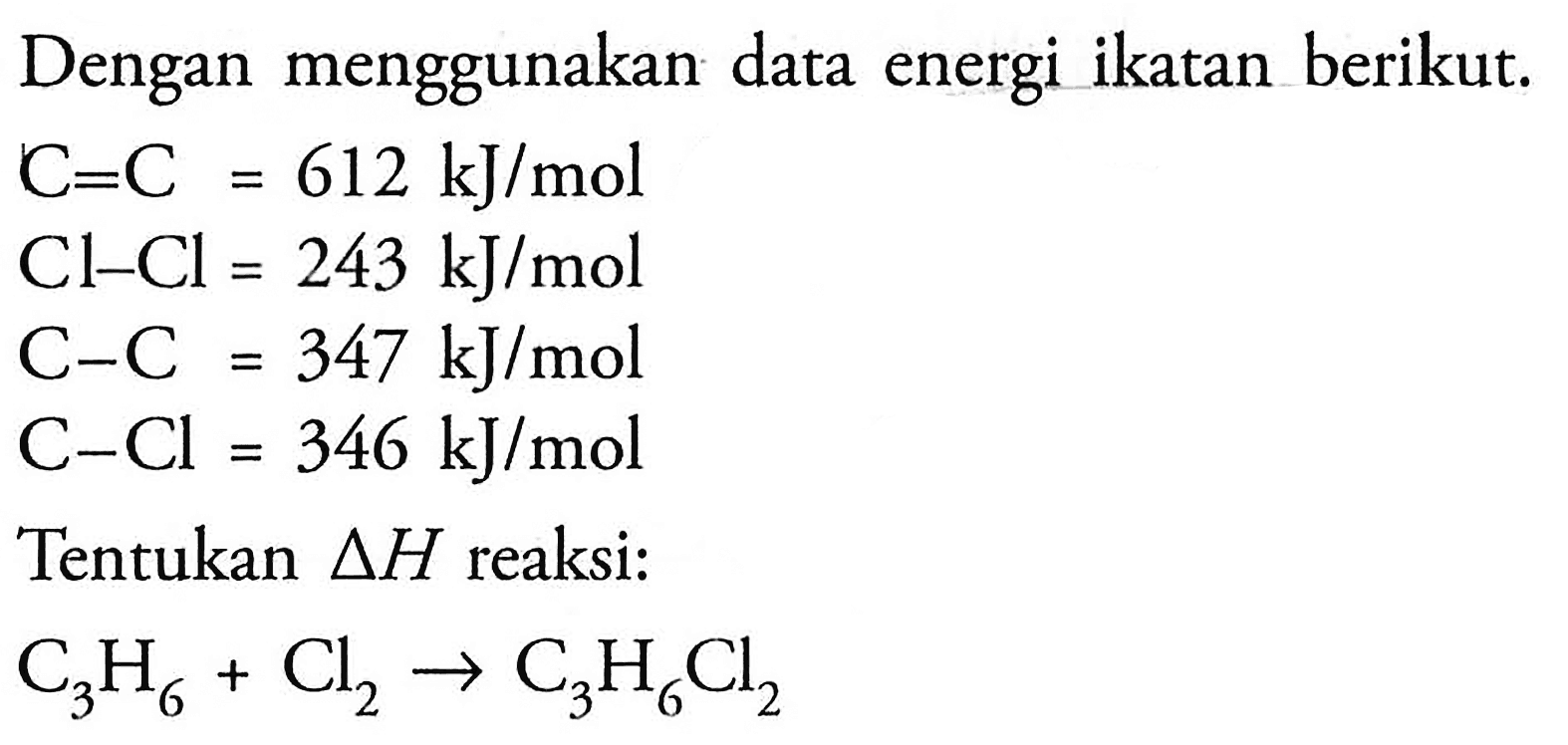 Dengan menggunakan data energi ikatan berikut. 
C=C = 612 kJ/mol 
Cl-Cl = 243 kJ/mol 
C-C = 347 kJ/mol 
C-Cl = 346 kJ/mol 
Tentukan delta H reaksi: 
C3H6 + Cl2 -> C3H6Cl2