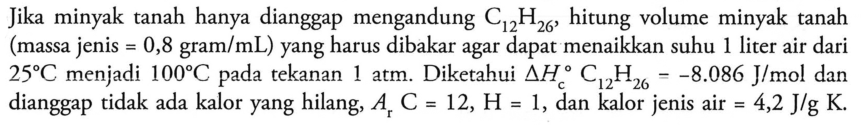 Jika minyak tanah hanya dianggap mengandung C12H26, hitung volume minyak tanah (massa jenis = 0,8 gram/mL) yang harus dibakar agar dapat menaikkan suhu 1 liter air dari 25 C menjadi 100 C pada tekanan 1 atm. Diketahui delta Hc C12H26 = -8.086 J/mol dan dianggap tidak ada kalor yang hilang, Ar C = 12, H = 1, dan kalor jenis air = 4,2 J/g K.