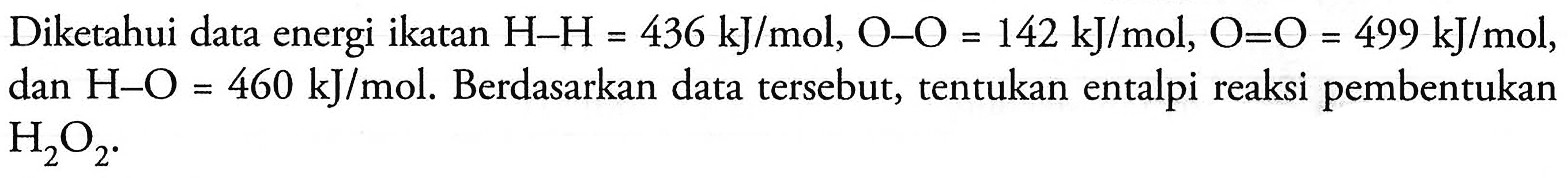 Diketahui data energi ikatan  H-H=436 kJ/mol, O-O=142 kJ/mol, O=O=499 kJ/mol , dan  H-O=460 kJ/mol . Berdasarkan data tersebut, tentukan entalpi reaksi pembentukan  H2O2 .