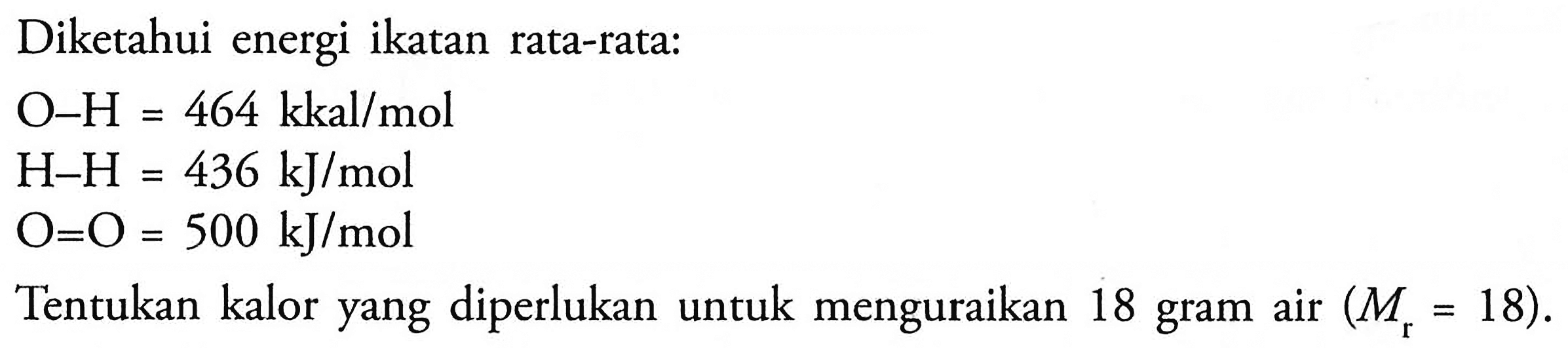 Diketahui energi ikatan rata-rata: 
O-H = 464 kkal/mol 
H-H 436 kJ/mol 
O=0 = 500 kJ/mol 
Tentukan kalor yang diperlukan untuk menguraikan 18 gram air (Mr = 18). 