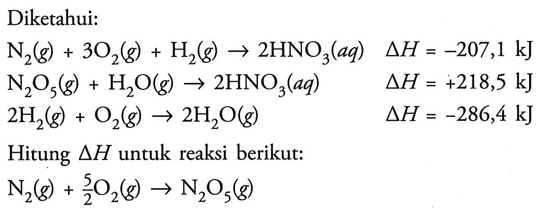 Diketahui: N2 (g) + 3 O2 (g) + H2 (g) -> 2 HNO3 (aq) delta H = -207,1 kJ 
N2O5 (g) + H2O (g) -> 2 HNO3 (aq) delta H = +218,5 kJ 
2 H2 (g) + O2 (g) -> 2 H2O (g) delta H = -286,4 kJ Hitung delta H untuk reaksi berikut: N2 (g) + 5/2 O2 (g) -> N2O5 (g)