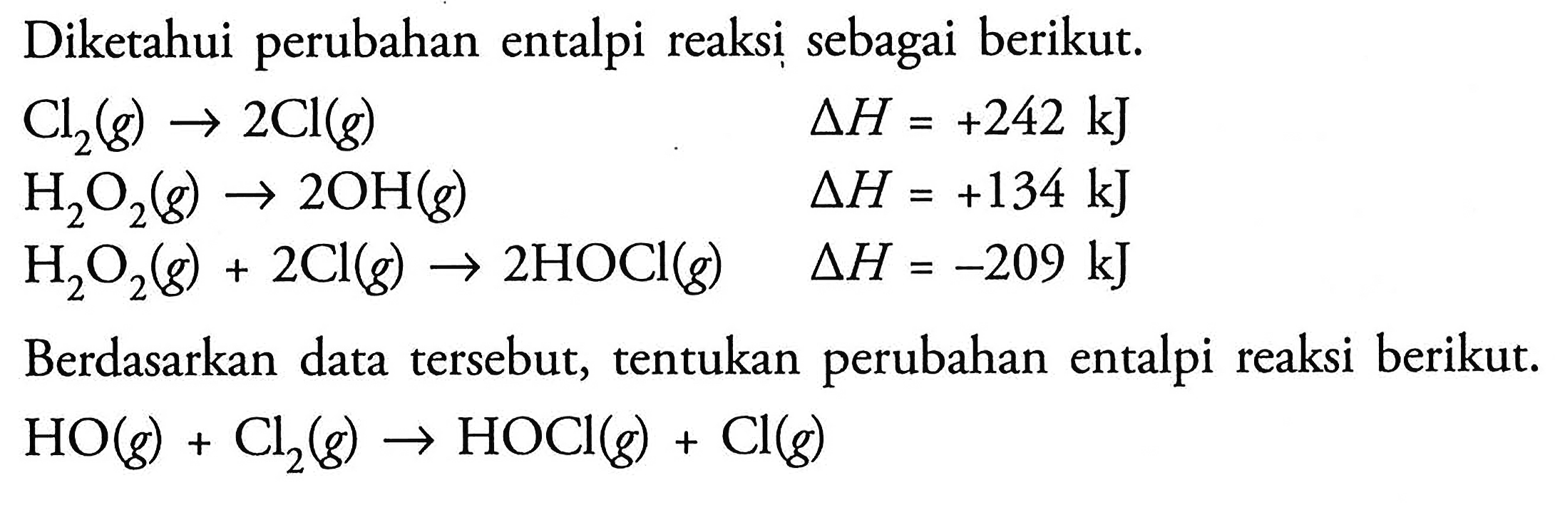 Diketahui perubahan entalpi reaksi sebagai berikut: Cl2 (g) -> 2 Cl (g) delta H = +242 kJ 
H2O2 (g) -> 2 OH(g) delta H = +134 kJ
H2O2 (g) + 2 Cl (g) -> 2 HOCl (g) delta H = -209 kJ  Berdasarkan data tersebut, tentukan perubahan entalpi reaksi berikut. HO (g) + Cl2 (g) -> HOCl (g) + Cl (g)