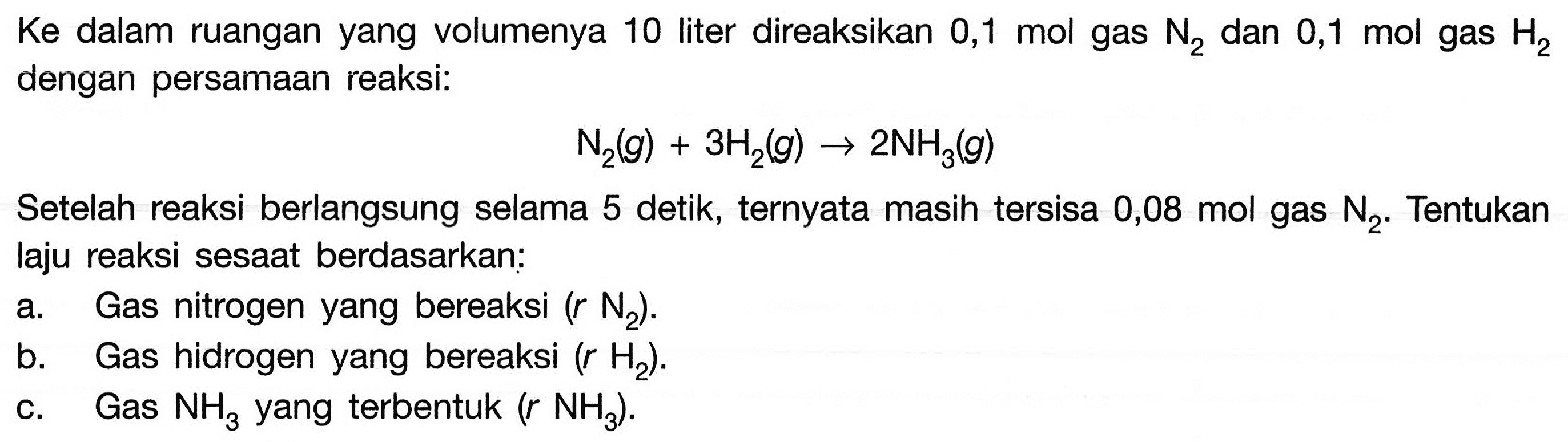 Ke dalam ruangan yang volumenya 10 liter direaksikan 0,1 mol gas N2 dan 0,1 mol gas H2 dengan persamaan reaksi: N2(g) + 3H2(g) -> 2NH3(g) Setelah reaksi berlangsung selama 5 detik, ternyata masih tersisa 0,08 mol gas N2. Tentukan laju reaksi sesaat berdasarkan: a. Gas nitrogen yang bereaksi (r N2). b. Gas hidrogen yang bereaksi (r H2). c. Gas NH3 yang terbentuk (r NH3). 