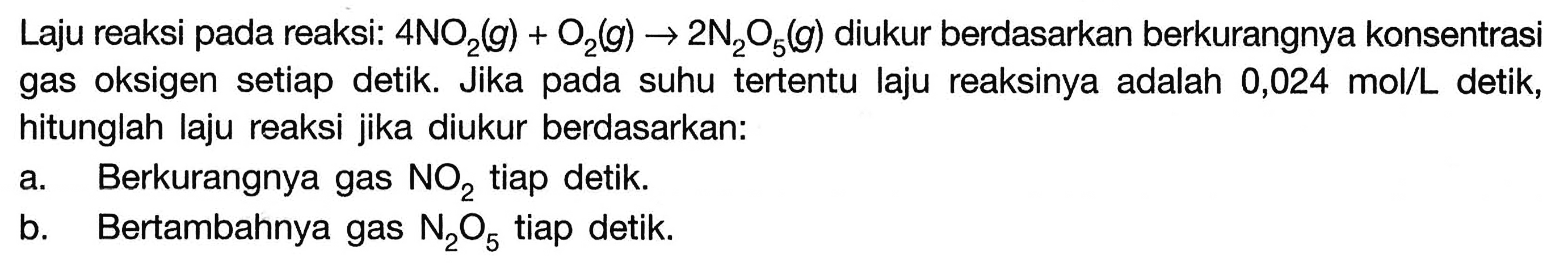 Laju reaksi pada reaksi: 4 NO2(g) + O2(g) -> 2 N2O5(g) diukur berdasarkan berkurangnya konsentrasi gas oksigen setiap detik. Jika pada suhu tertentu laju reaksinya adalah 0,024 mol/L detik, hitunglah laju reaksi jika diukur berdasarkan: 
a. Berkurangnya gas NO2 tiap detik. 
b. Bertambahnya gas N2O5 tiap detik.