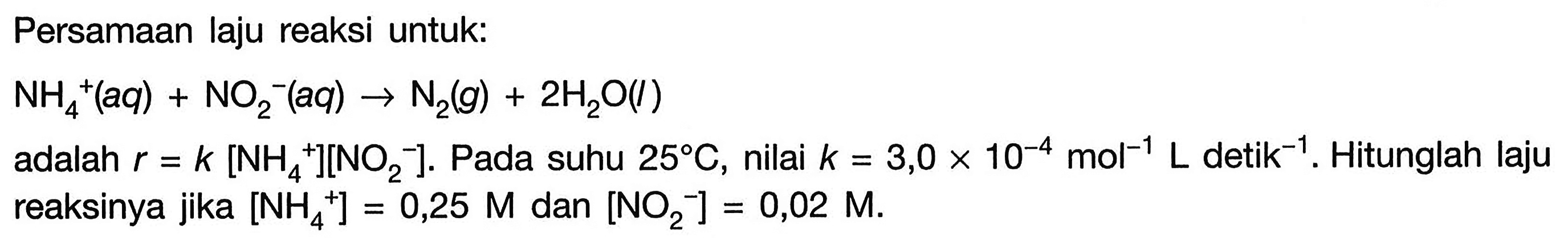 Persamaan laju reaksi untuk: NH4^+ (aq) + NO2^- (aq) -> N2 (g)+2 H2O (l) adalah r=k[NH4^+][NO2^-] . Pada suhu 25 C , nilai k=3,0 x 10^-4 mol^-1 L detik ^-1 . Hitunglah lajureaksinya jika [NH4^+]=0,25 M dan [NO2^-]=0,02 M .