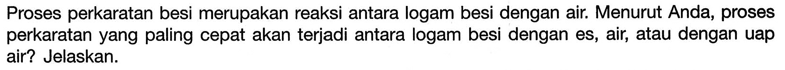 Proses perkaratan besi merupakan reaksi antara logam besi dengan air. Menurut Anda, proses perkaratan yang paling cepat akan terjadi antara logam besi dengan es, air, atau dengan uap air? Jelaskan.