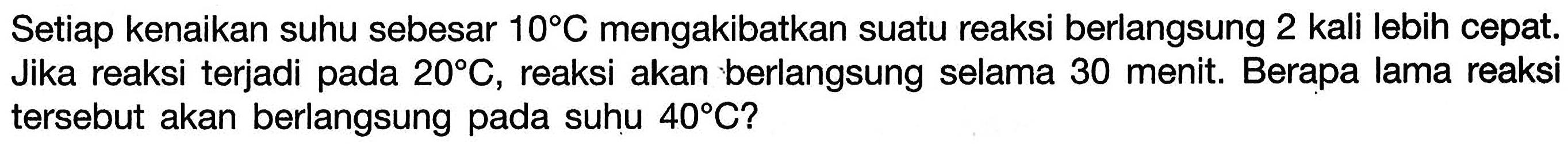 Setiap kenaikan suhu sebesar 10 C mengakibatkan suatu reaksi berlangsung 2 kali lebih cepat. Jika reaksi terjadi pada 20 C, reaksi akan berlangsung selama 30 menit. Berapa lama reaksi tersebut akan berlangsung pada suhu 40 C? 