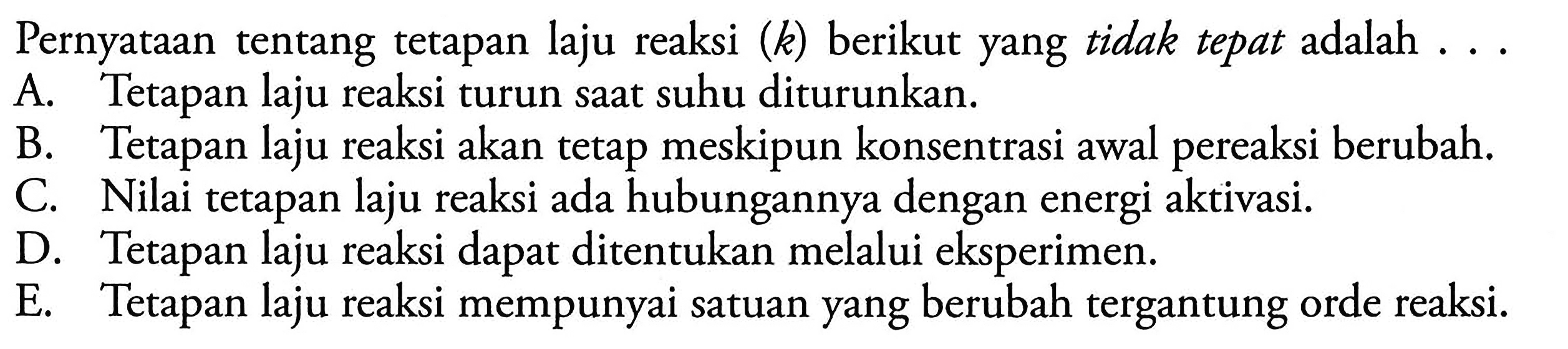 Pernyataan tentang tetapan laju reaksi (k) berikut yang tidak tepat adalah 
A. Tetapan laju reaksi turun saat suhu diturunkan. 
B. Tetapan laju reaksi akan tetap meskipun konsentrasi awal pereaksi berubah. 
C. Nilai tetapan laju reaksi ada hubungannya dengan energi aktivasi. 
D. Tetapan laju reaksi dapat ditentukan melalui eksperimen. 
E. Tetapan laju reaksi mempunyai satuan yang berubah tergantung orde reaksi.