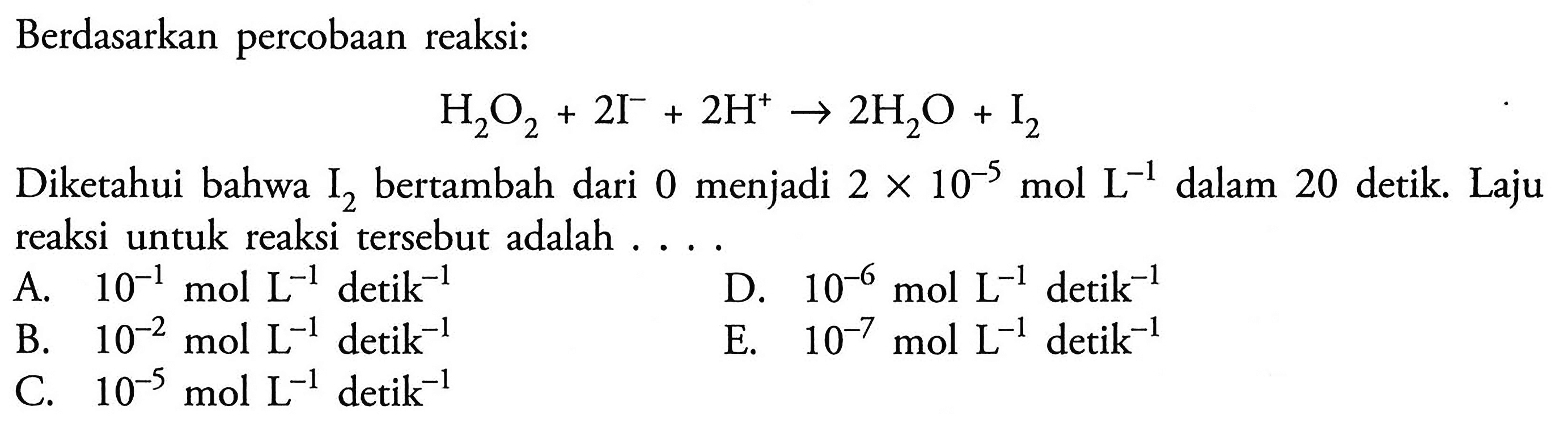 Berdasarkan percobaan reaksi: H2O2 + 2I^- + 2H^+ -> 2H2O + I2 Diketahui bahwa I2 bertambah dari 0 menjadi 2x10^(-5) mol L^(-1) dalam 20 detik. Laju reaksi untuk reaksi tersebut adalah .... 