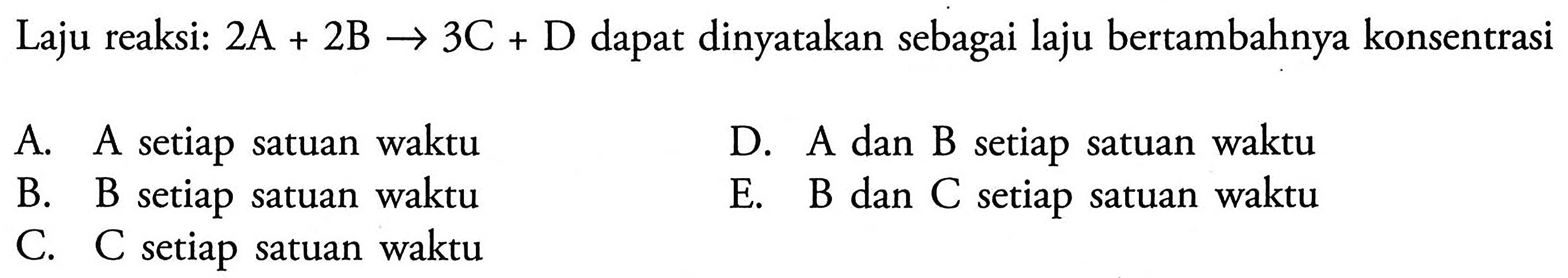 Laju reaksi: 2A+2B -> 3C+D dapat dinyatakan sebagai laju bertambahnya konsentrasiA. A setiap satuan waktu B. B setiap satuan waktu C. C setiap satuan waktu D. A dan B setiap satuan waktu E. B dan C setiap satuan waktu 