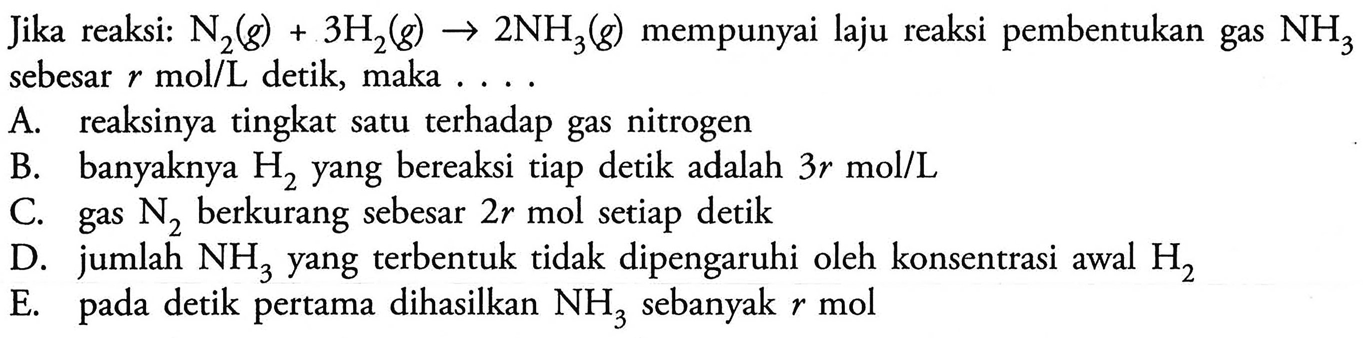 Jika reaksi: N2(g) + 3H2(g) -> 2NH3(g) mempunyai laju reaksi pembentukan gas NH3 sebesar r mol/L detik, maka .... A. reaksinya tingkat satu terhadap gas nitrogen B. banyaknya H2 yang bereaksi tiap detik adalah 3r mol/L C. gas N2 berkurang sebesar 2r mol setiap detik D. jumlah NH3 yang terbentuk tidak dipengaruhi oleh konsentrasi awal H2 E. pada detik pertama dihasilkan NH3 sebanyak r mol 