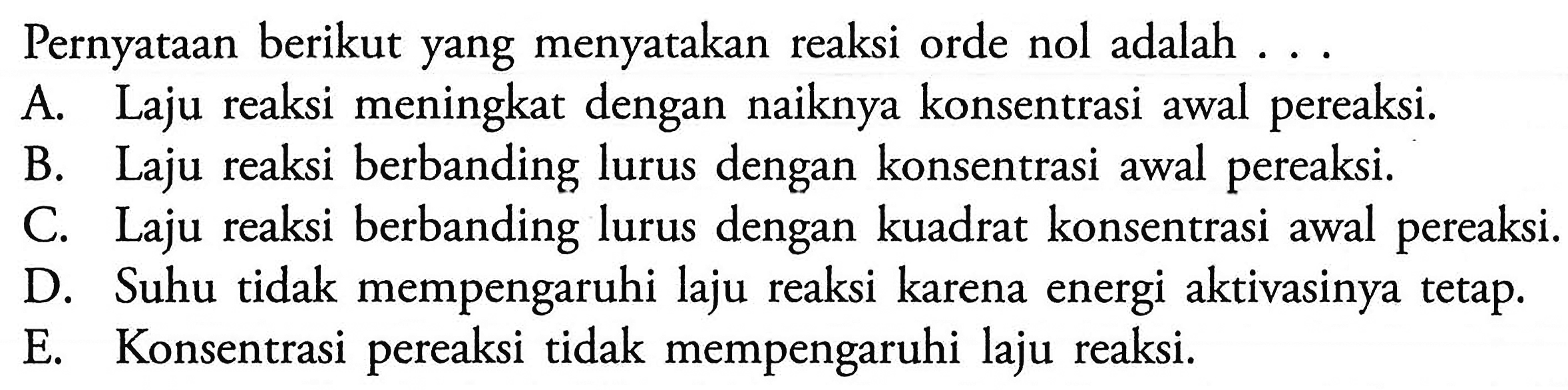 Pernyataan berikut yang menyatakan reaksi orde nol adalah ...A. Laju reaksi meningkat dengan naiknya konsentrasi awal pereaksi. B. Laju reaksi berbanding lurus dengan konsentrasi awal pereaksi. C. Laju reaksi berbanding lurus dengan kuadrat konsentrasi awal pereaksi. D. Suhu tidak mempengaruhi laju reaksi karena energi aktivasinya tetap. E. Konsentrasi pereaksi tidak mempengaruhi laju reaksi. 