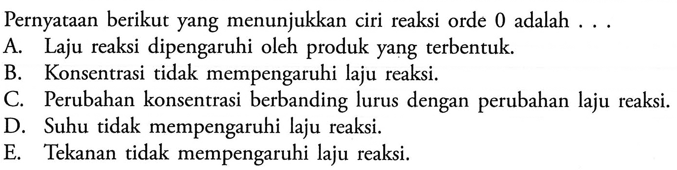 Pernyataan berikut yang menunjukkan ciri reaksi orde 0 adalah ... .A. Laju reaksi dipengaruhi oleh produk yang terbentuk. B. Konsentrasi tidak mempengaruhi laju reaksi. C. Perubahan konsentrasi berbanding lurus dengan perubahan laju reaksi. D. Suhu tidak mempengaruhi laju reaksi. E. Tekanan tidak mempengaruhi laju reaksi. 