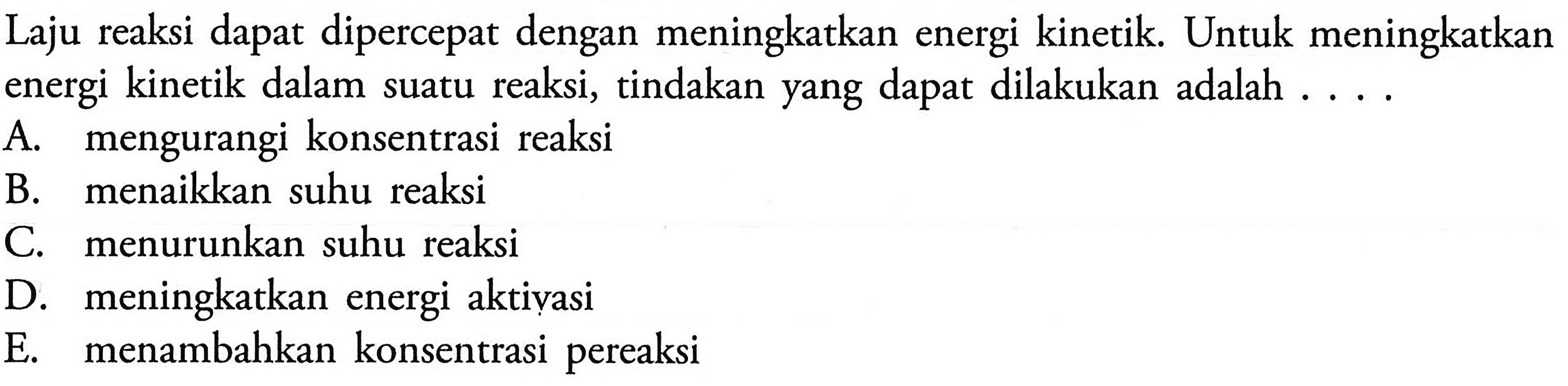 Laju reaksi dapat dipercepat dengan meningkatkan energi kinetik. Untuk meningkatkan energi kinetik dalam suatu reaksi, tindakan yang dapat dilakukan adalah .... A. mengurangi konsentrasi reaksi B. menaikkan suhu reaksi C. menurunkan suhu reaksi D. meningkatkan energi aktivasi E. menambahkan konsentrasi pereaksi 