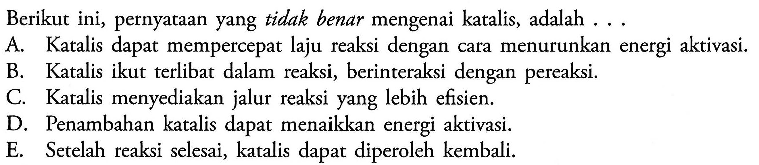 Berikut ini, pernyataan yang tidak benar mengenai katalis, adalah ...A. Katalis dapat mempercepat laju reaksi dengan cara menurunkan energi aktivasi.B. Katalis ikut terlibat dalam reaksi, berinteraksi dengan pereaksi.C. Katalis menyediakan jalur reaksi yang lebih efisien.D. Penambahan katalis dapat menaikkan energi aktivasi.E. Setelah reaksi selesai, katalis dapat diperoleh kembali.