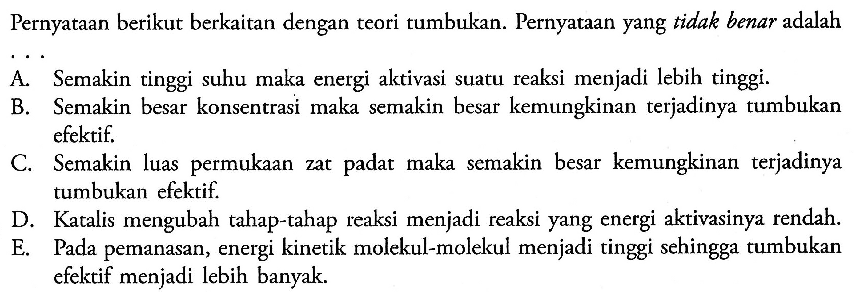 Pernyataan berikut berkaitan dengan teori tumbukan. Pernyataan yang tidak benar adalahA. Semakin tinggi suhu maka energi aktivasi suatu reaksi menjadi lebih tinggi. B. Semakin besar konsentrasi maka semakin besar kemungkinan terjadinya tumbukan efektif. C. Semakin luas permukaan zat padat maka semakin besar kemungkinan terjadinya tumbukan efektif. D. Katalis mengubah tahap-tahap reaksi menjadi reaksi yang energi aktivasinya rendah. E. Pada pemanasan, energi kinetik molekul-molekul menjadi tinggi sehingga tumbukan efektif menjadi lebih banyak. 