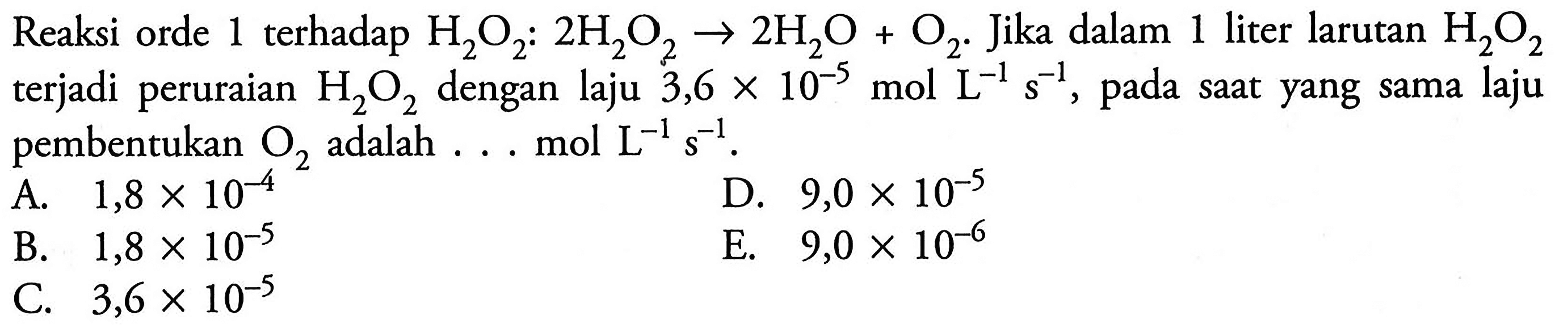 Reaksi orde 1 terhadap H2O2: 2 H2O2 -> 2 H2O + O2. Jika dalam 1 liter larutan H2O2 terjadi  peruraian H2O2 dengan laju 3,6 x 10^(-5) mol L^(-1) s^(-`1), pada saat yang sama laju pembentukan O2 adalah mol L^(-1) s^(-`1).