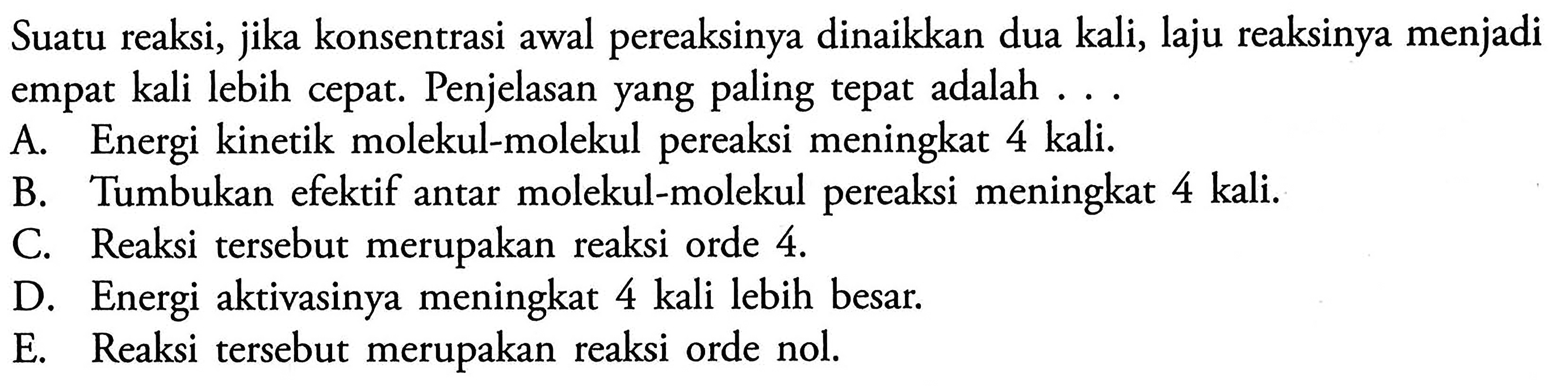 Suatu reaksi, jika konsentrasi awal pereaksinya dinaikkan dua kali, laju reaksinya menjadi empat kali lebih cepat. Penjelasan yang paling tepat adalah ...A. Energi kinetik molekul-molekul pereaksi meningkat 4 kali. B. Tumbukan efektif antar molekul-molekul pereaksi meningkat  4 kali . C. Reaksi tersebut merupakan reaksi orde 4 . D. Energi aktivasinya meningkat 4 kali lebih besar. E. Reaksi tersebut merupakan reaksi orde nol. 