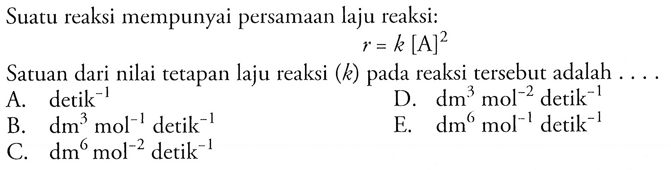 Suatu reaksi mempunyai persamaan laju reaksi: r = k [A]^2 Satuan dari nilai tetapan laju reaksi (k) pada reaksi tersebut adalah A. detik^(-1) D. dm^3 mol^(-2) detik^(-1) B. dm^3 mol^(-1) detik^(-1) E. dm^6 mol^(-1)  detik^(-1) C. dm^6 mol^(-2) detik^(-1)